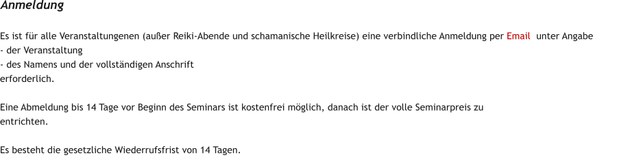 Es ist fr alle Veranstaltungenen (auer Reiki-Abende und schamanische Heilkreise) eine verbindliche Anmeldung per Email  unter Angabe  - der Veranstaltung - des Namens und der vollstndigen Anschrift erforderlich.  Eine Abmeldung bis 14 Tage vor Beginn des Seminars ist kostenfrei mglich, danach ist der volle Seminarpreis zu entrichten.   Es besteht die gesetzliche Wiederrufsfrist von 14 Tagen. Anmeldung